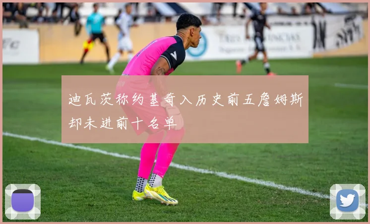 迪瓦茨称约基奇入历史前五詹姆斯却未进前十名单