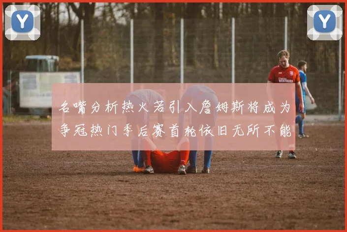 名嘴分析热火若引入詹姆斯将成为争冠热门季后赛首轮依旧无所不能