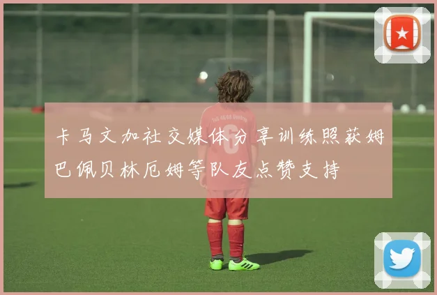卡马文加社交媒体分享训练照获姆巴佩贝林厄姆等队友点赞支持