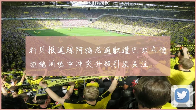 科贝报道琼阿梅尼道歉遭巴尔韦德拒绝训练中冲突升级引发关注