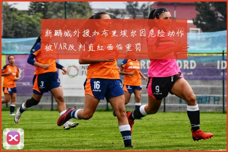 新鹏城外援加布里埃尔因危险动作被VAR改判直红面临重罚