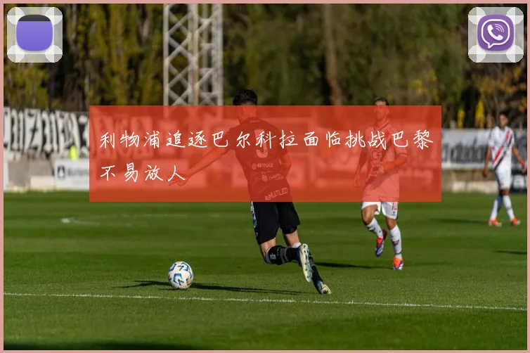 利物浦追逐巴尔科拉面临挑战巴黎不易放人