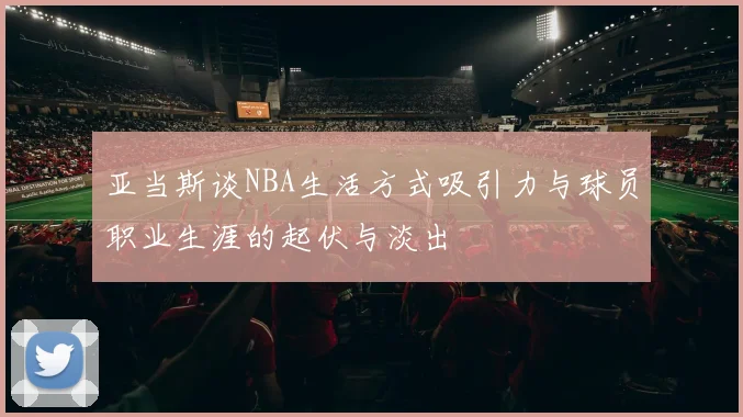 亚当斯谈NBA生活方式吸引力与球员职业生涯的起伏与淡出
