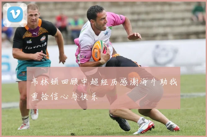 韦林顿回顾中超经历感谢海牛助我重拾信心与快乐