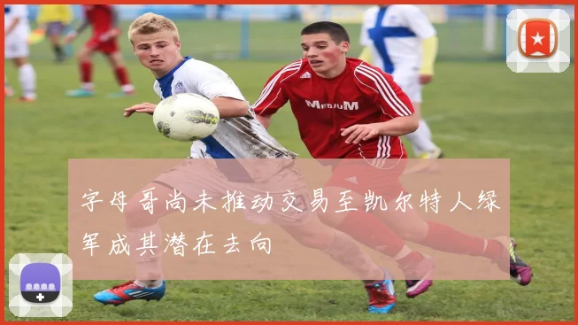 字母哥尚未推动交易至凯尔特人绿军成其潜在去向