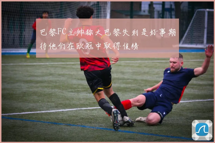 巴黎FC主帅称大巴黎失利是好事期待他们在欧冠中取得佳绩