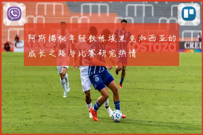 阿斯揭秘年轻教练埃里克加西亚的成长之路与比赛研究热情