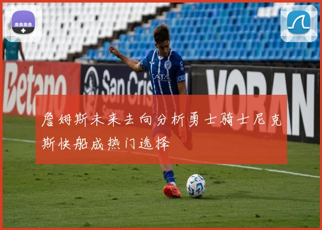詹姆斯未来去向分析勇士骑士尼克斯快船成热门选择