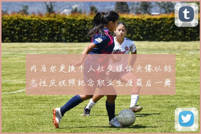 内马尔更换个人社交媒体头像以标志性庆祝照纪念职业生涯最后一舞