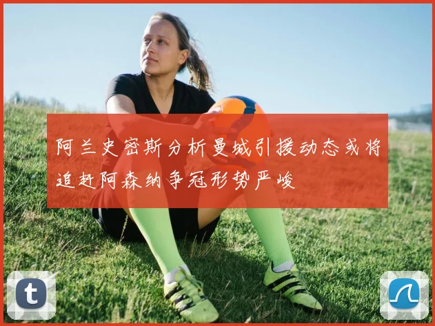阿兰史密斯分析曼城引援动态或将追赶阿森纳争冠形势严峻