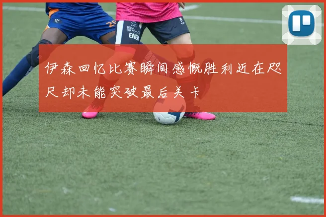 伊森回忆比赛瞬间感慨胜利近在咫尺却未能突破最后关卡