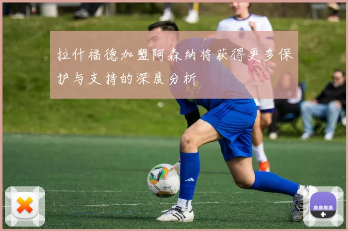 拉什福德加盟阿森纳将获得更多保护与支持的深度分析