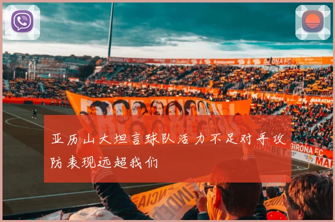 亚历山大坦言球队活力不足对手攻防表现远超我们