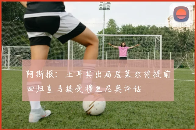 阿斯报：土耳其出局居莱尔将提前回归皇马接受穆里尼奥评估
