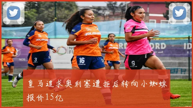 皇马追求奥利塞遭拒后转向小蜘蛛报价15亿