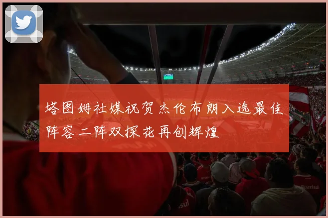 塔图姆社媒祝贺杰伦布朗入选最佳阵容二阵双探花再创辉煌