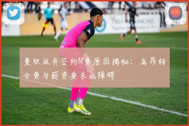 曼联放弃签约M费原因揭秘：高昂转会费与薪资要求成障碍