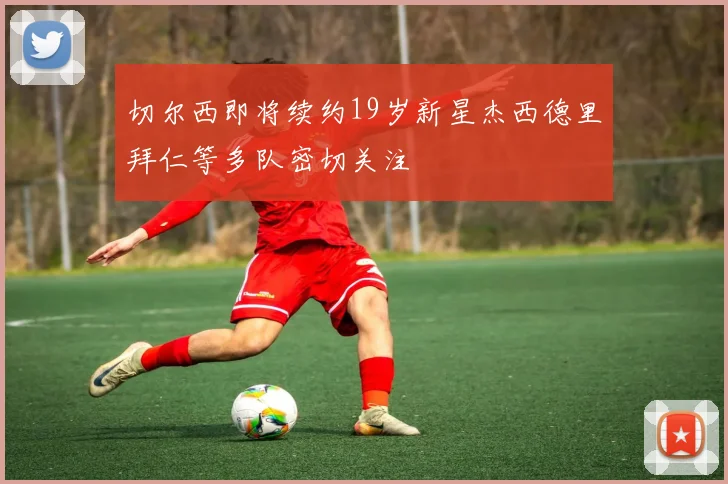 切尔西即将续约19岁新星杰西德里拜仁等多队密切关注