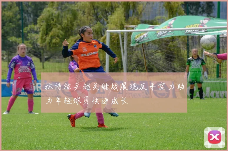 林诗栋乒超关键战展现反手实力助力年轻球员快速成长