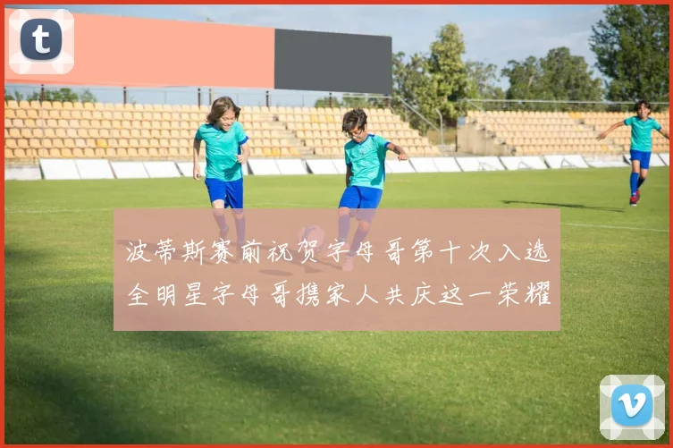 波蒂斯赛前祝贺字母哥第十次入选全明星字母哥携家人共庆这一荣耀时刻
