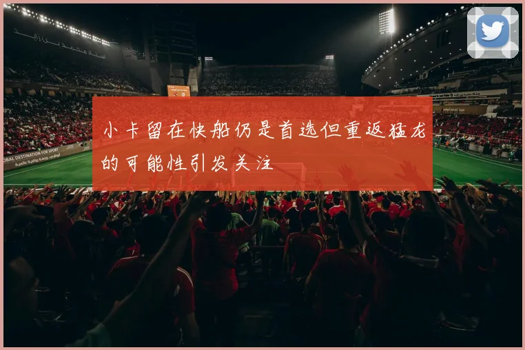小卡留在快船仍是首选但重返猛龙的可能性引发关注