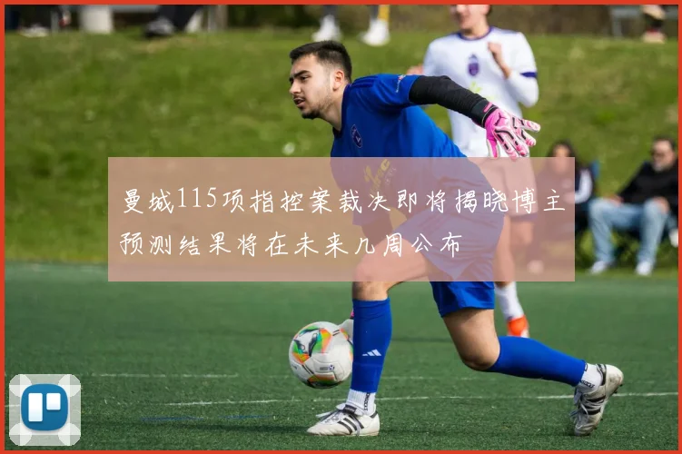 曼城115项指控案裁决即将揭晓博主预测结果将在未来几周公布