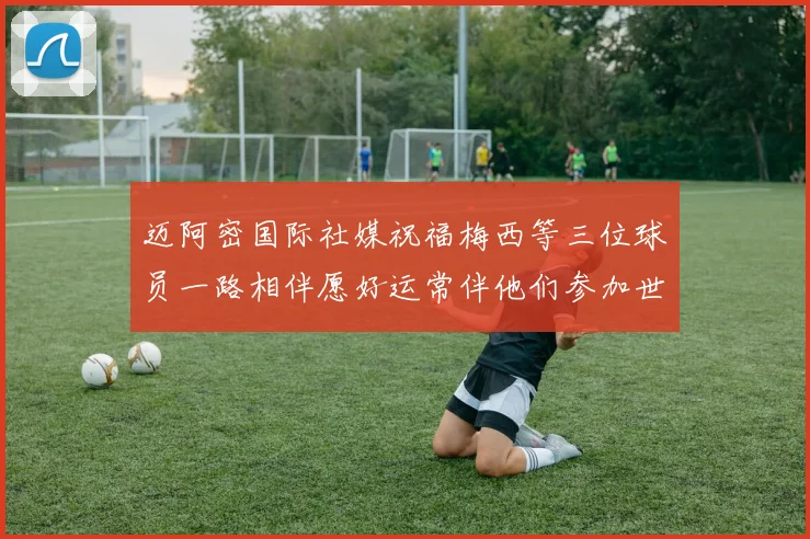 迈阿密国际社媒祝福梅西等三位球员一路相伴愿好运常伴他们参加世界杯