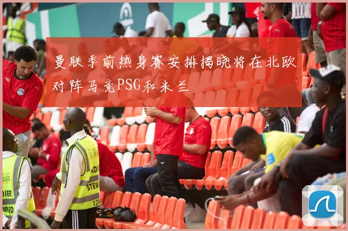 曼联季前热身赛安排揭晓将在北欧对阵马竞PSG和米兰